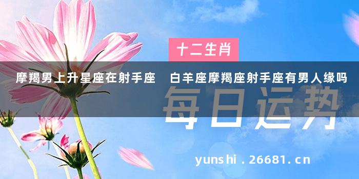 摩羯男上升星座在射手座 白羊座摩羯座射手座有男人缘吗